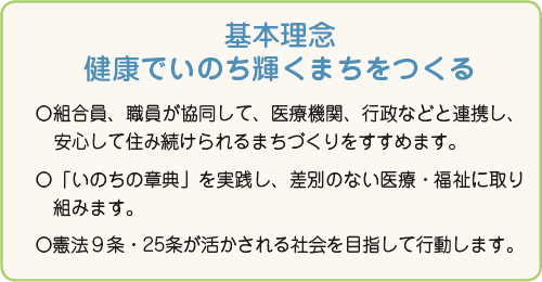 基本理念 健康でいのち輝くまちをつくる ○組合員、職員が協同して、医療機関、行政などと連携し、安心して住み続けられるまちづくりをすすめます。○「いのちの章典」を実践し、差別のない医療・福祉に取り組みます。○憲法9条・25条が活かされる社会を目指して行動します。